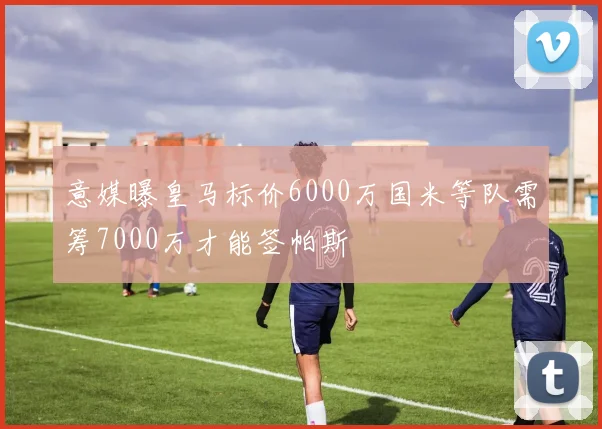 意媒曝皇马标价6000万国米等队需筹7000万才能签帕斯
