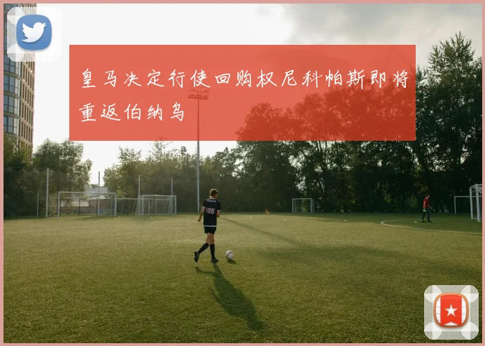 皇马决定行使回购权尼科帕斯即将重返伯纳乌