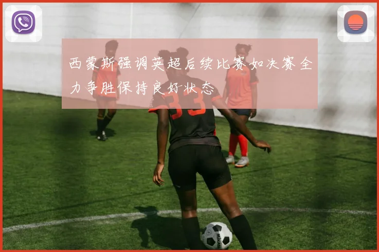西蒙斯强调英超后续比赛如决赛全力争胜保持良好状态