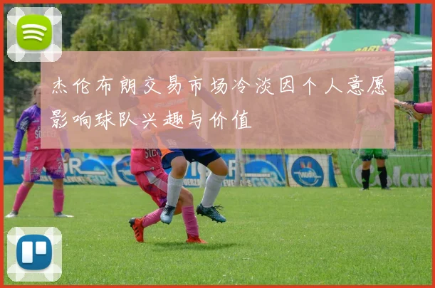 杰伦布朗交易市场冷淡因个人意愿影响球队兴趣与价值