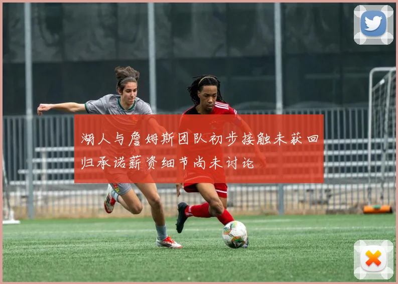 湖人与詹姆斯团队初步接触未获回归承诺薪资细节尚未讨论