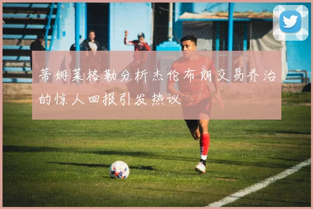 蒂姆莱格勒分析杰伦布朗交易乔治的惊人回报引发热议