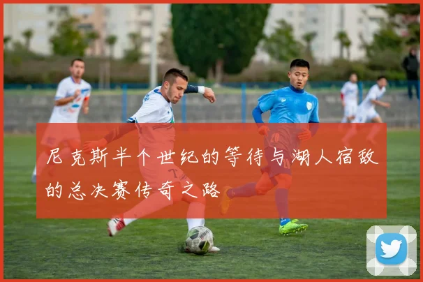 尼克斯半个世纪的等待与湖人宿敌的总决赛传奇之路