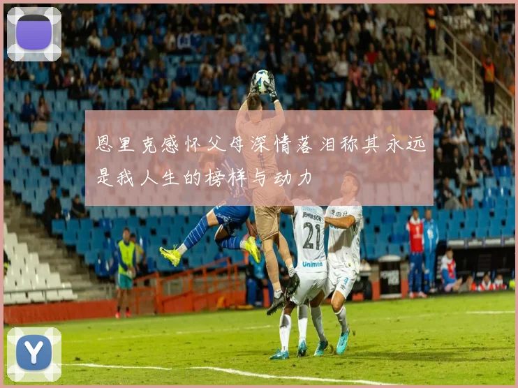 恩里克感怀父母深情落泪称其永远是我人生的榜样与动力