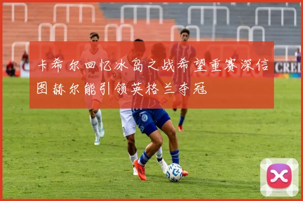 卡希尔回忆冰岛之战希望重赛深信图赫尔能引领英格兰夺冠