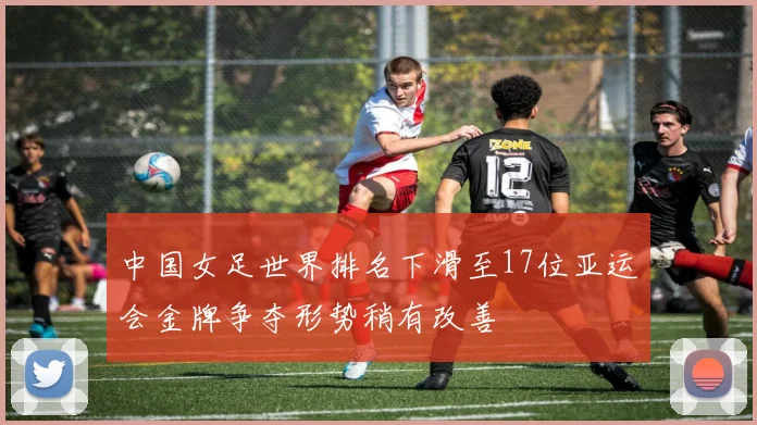 中国女足世界排名下滑至17位亚运会金牌争夺形势稍有改善