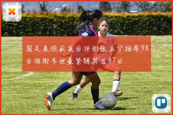 国足表现获高分评测张玉宁杨希98分领衔韦世豪紧随其后97分