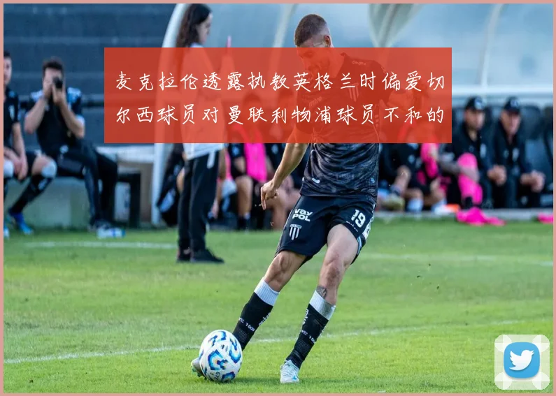 麦克拉伦透露执教英格兰时偏爱切尔西球员对曼联利物浦球员不和的看法