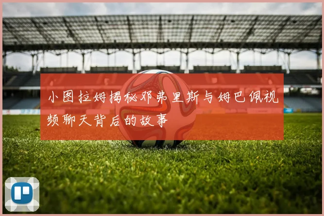 小图拉姆揭秘邓弗里斯与姆巴佩视频聊天背后的故事