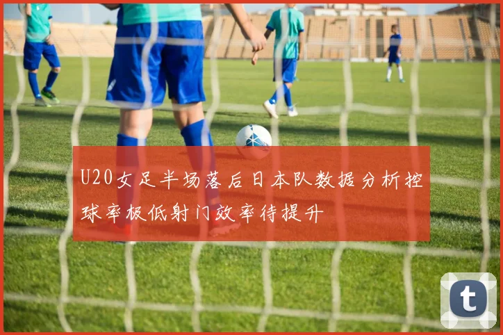 U20女足半场落后日本队数据分析控球率极低射门效率待提升