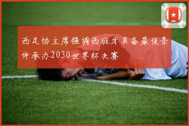 西足协主席强调西班牙具备最佳条件承办2030世界杯决赛