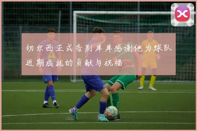 切尔西正式告别库库感谢他为球队近期成就的贡献与祝福
