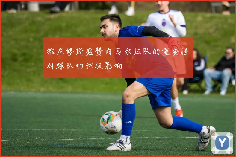 维尼修斯盛赞内马尔归队的重要性对球队的积极影响