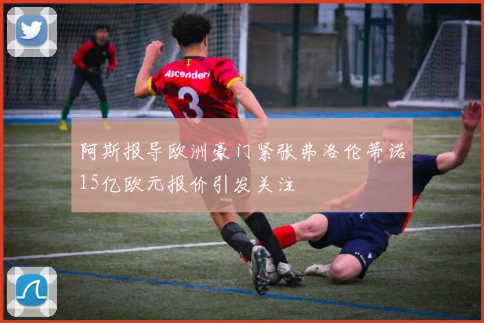 阿斯报导欧洲豪门紧张弗洛伦蒂诺15亿欧元报价引发关注
