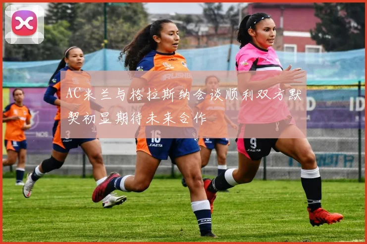 AC米兰与格拉斯纳会谈顺利双方默契初显期待未来合作