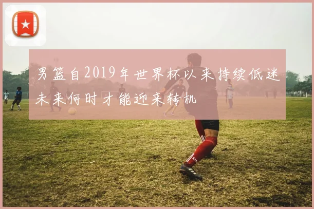 男篮自2019年世界杯以来持续低迷未来何时才能迎来转机