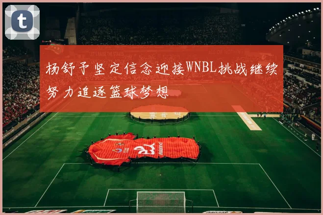 杨舒予坚定信念迎接WNBL挑战继续努力追逐篮球梦想