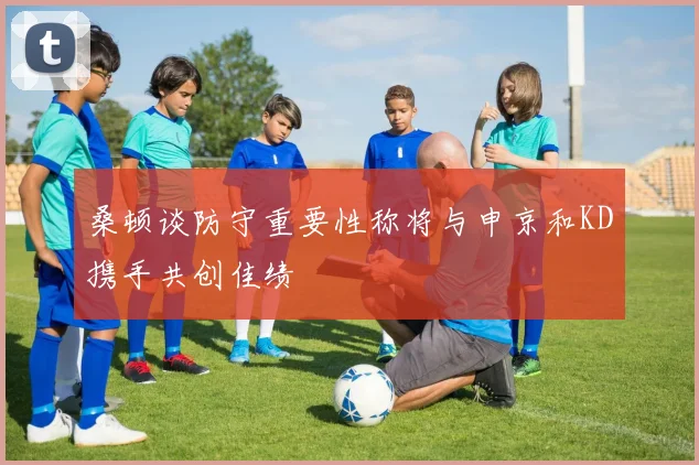 桑顿谈防守重要性称将与申京和KD携手共创佳绩