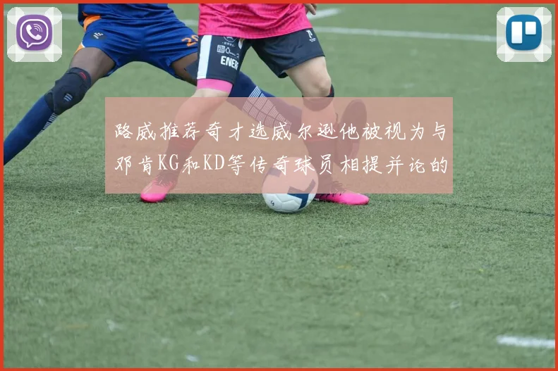 路威推荐奇才选威尔逊他被视为与邓肯KG和KD等传奇球员相提并论的未来之星