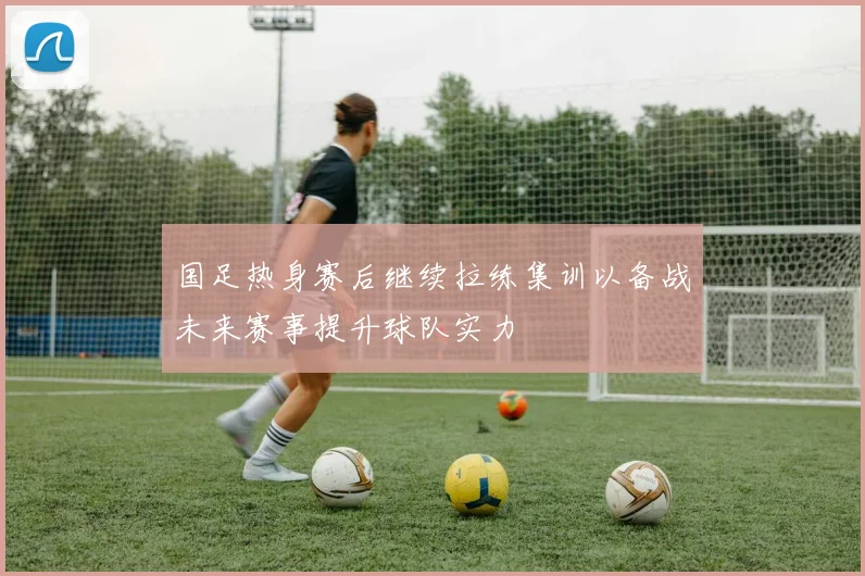 国足热身赛后继续拉练集训以备战未来赛事提升球队实力