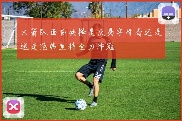 火箭队面临抉择是交易字母哥还是送走范弗里特全力冲冠